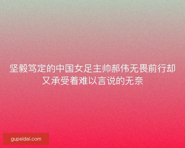 坚毅笃定的中国女足主帅郝伟无畏前行却又承受着难以言说的无奈