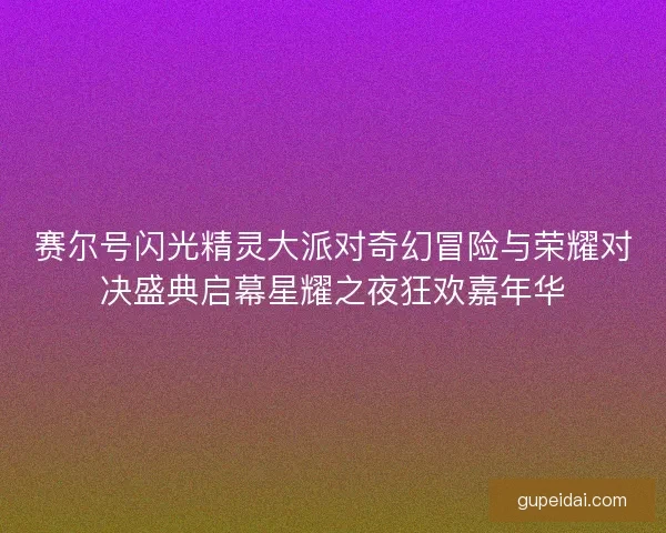 赛尔号闪光精灵大派对奇幻冒险与荣耀对决盛典启幕星耀之夜狂欢嘉年华